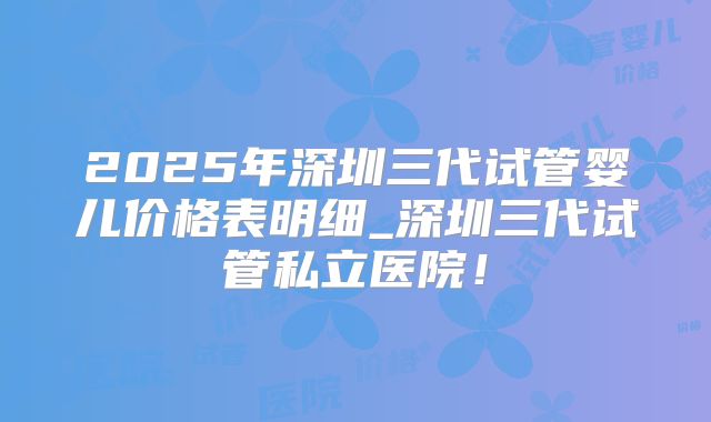 2025年深圳三代试管婴儿价格表明细_深圳三代试管私立医院!