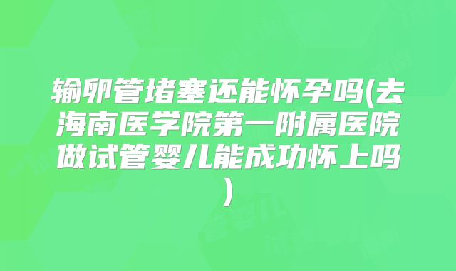 输卵管堵塞还能怀孕吗(去海南医学院第一附属医院做试管婴儿能成功怀上吗)