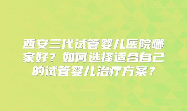 西安三代试管婴儿医院哪家好?如何选择适合自己的试管婴儿治疗方案?