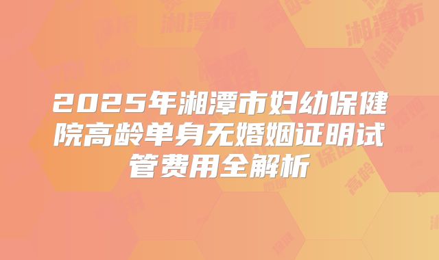 2025年湘潭市妇幼保健院高龄单身无婚姻证明试管费用全解析