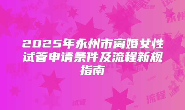 2025年永州市离婚女性试管申请条件及流程新规指南