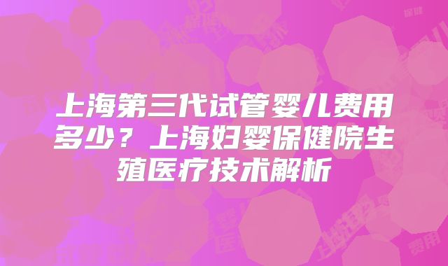 上海第三代试管婴儿费用多少?上海妇婴保健院生殖医疗技术解析