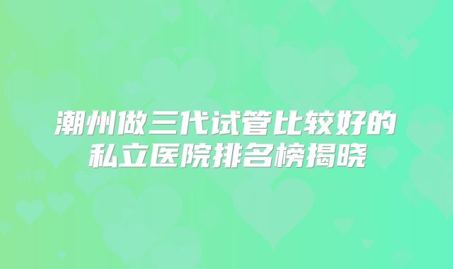 潮州做三代试管比较好的私立医院排名榜揭晓