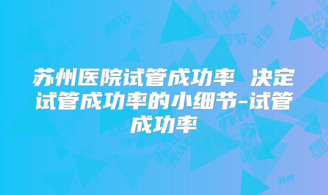 苏州医院试管成功率 决定试管成功率的小细节-试管成功率