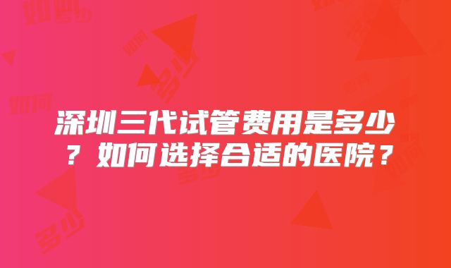 深圳三代试管费用是多少？如何选择合适的医院？