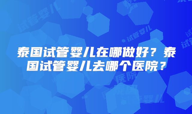 泰国试管婴儿在哪做好?泰国试管婴儿去哪个医院?