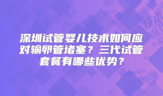 深圳试管婴儿技术如何应对输卵管堵塞?三代试管套餐有哪些优势?