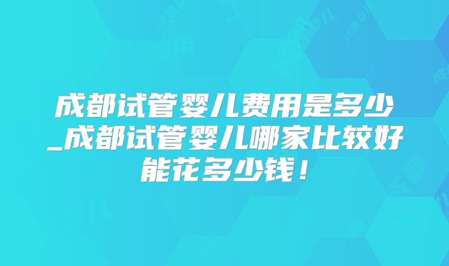 成都试管婴儿费用是多少_成都试管婴儿哪家比较好能花多少钱!