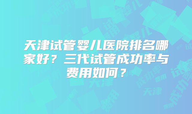 天津试管婴儿医院排名哪家好?三代试管成功率与费用如何?