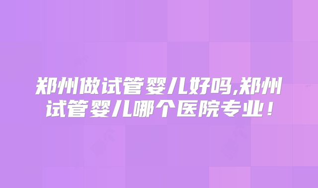 郑州做试管婴儿好吗,郑州试管婴儿哪个医院专业！
