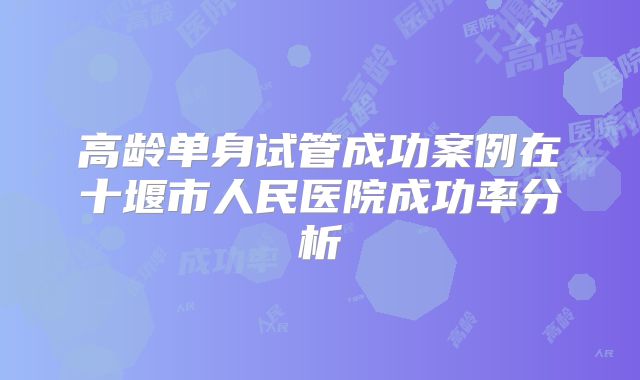高龄单身试管成功案例在十堰市人民医院成功率分析