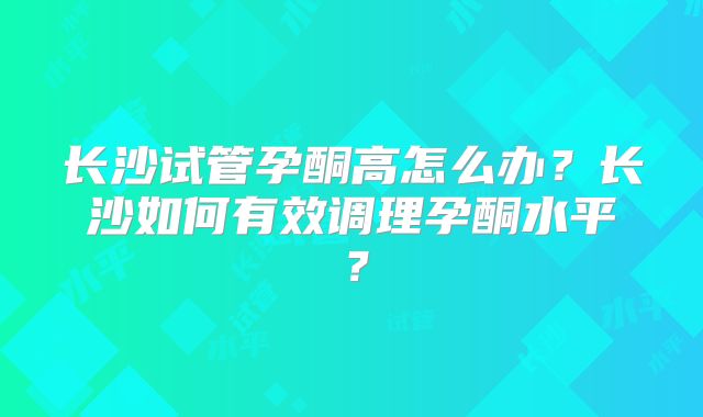 长沙试管孕酮高怎么办?长沙如何有效调理孕酮水平?