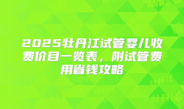 2025牡丹江试管婴儿收费价目一览表，附试管费用省钱攻略
