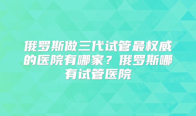 俄罗斯做三代试管最权威的医院有哪家？俄罗斯哪有试管医院