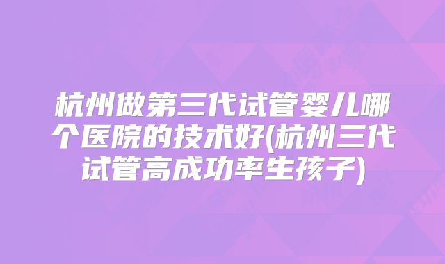 杭州做第三代试管婴儿哪个医院的技术好(杭州三代试管高成功率生孩子)