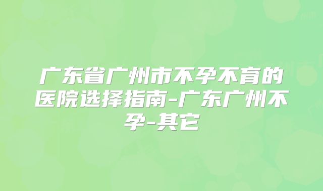 广东省广州市不孕不育的医院选择指南-广东广州不孕-其它