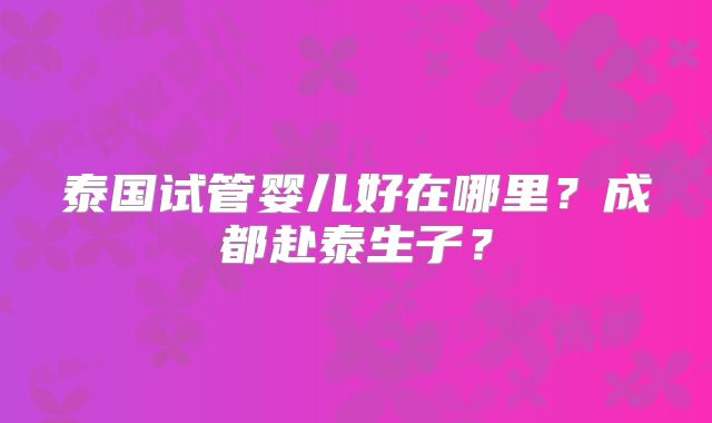 泰国试管婴儿好在哪里?成都赴泰生子?