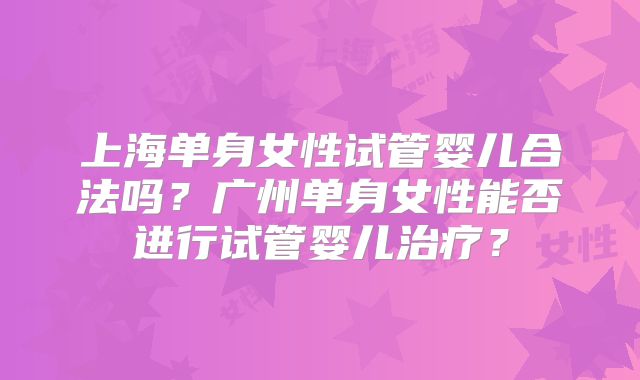 上海单身女性试管婴儿合法吗?广州单身女性能否进行试管婴儿治疗?