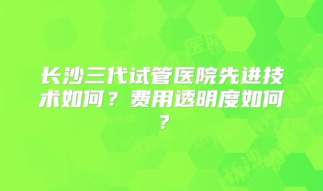 长沙三代试管医院先进技术如何?费用透明度如何?