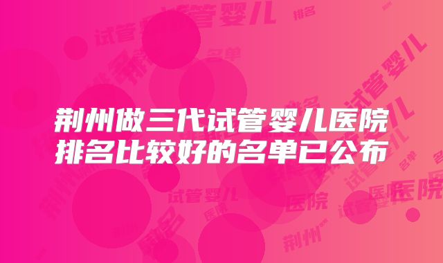 荆州做三代试管婴儿医院排名比较好的名单已公布
