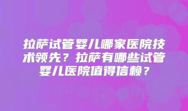 拉萨试管婴儿哪家医院技术领先?拉萨有哪些试管婴儿医院值得信赖?