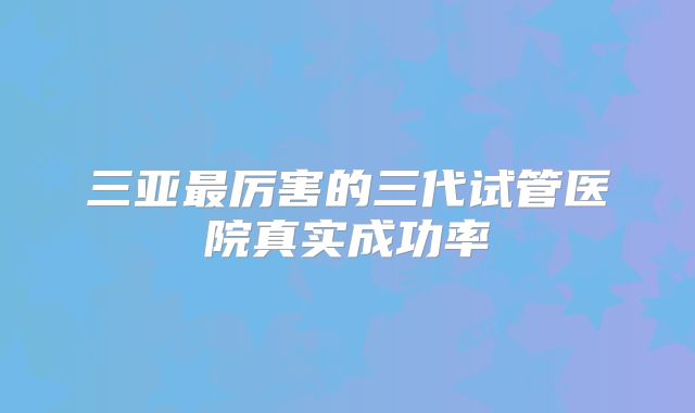 三亚最厉害的三代试管医院真实成功率