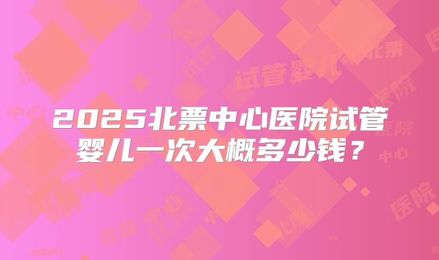 2025北票中心医院试管婴儿一次大概多少钱？
