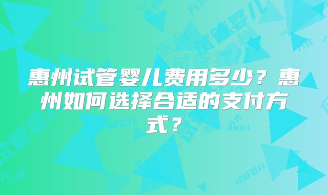 惠州试管婴儿费用多少?惠州如何选择合适的支付方式?