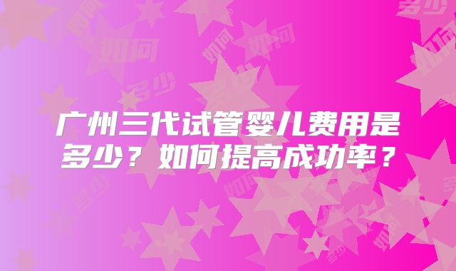 广州三代试管婴儿费用是多少？如何提高成功率？