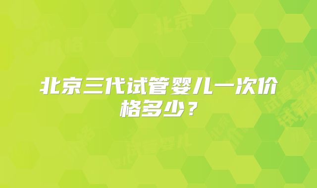 北京三代试管婴儿一次价格多少?