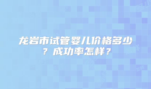 龙岩市试管婴儿价格多少？成功率怎样？