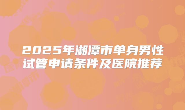 2025年湘潭市单身男性试管申请条件及医院推荐