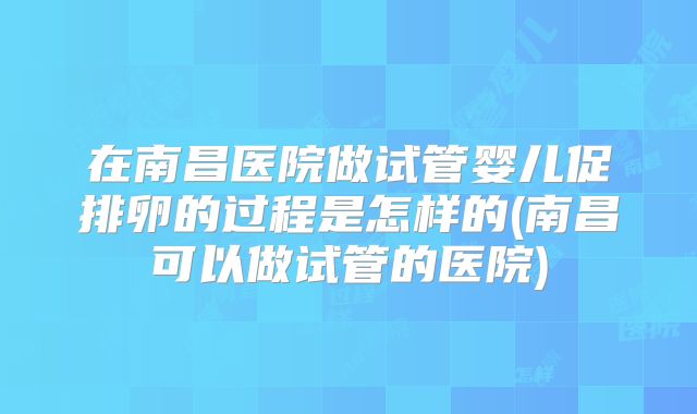 在南昌医院做试管婴儿促排卵的过程是怎样的(南昌可以做试管的医院)