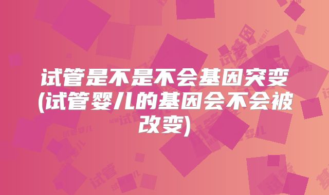 试管是不是不会基因突变(试管婴儿的基因会不会被改变)