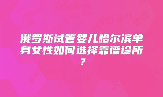 俄罗斯试管婴儿哈尔滨单身女性如何选择靠谱诊所?