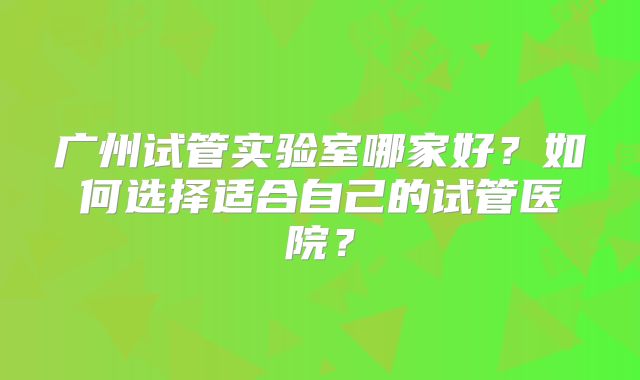 广州试管实验室哪家好?如何选择适合自己的试管医院?