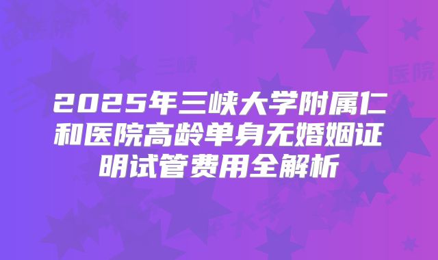 2025年三峡大学附属仁和医院高龄单身无婚姻证明试管费用全解析