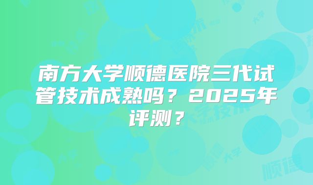 南方大学顺德医院三代试管技术成熟吗？2025年评测？
