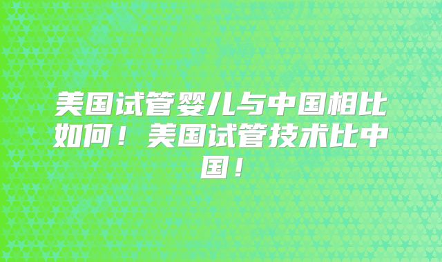 美国试管婴儿与中国相比如何!美国试管技术比中国!