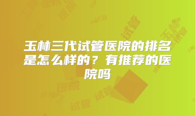 玉林三代试管医院的排名是怎么样的?有推荐的医院吗