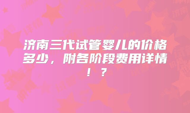 济南三代试管婴儿的价格多少，附各阶段费用详情！？