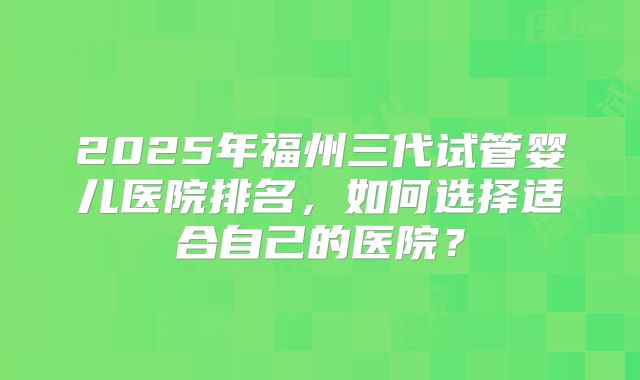 2025年福州三代试管婴儿医院排名，如何选择适合自己的医院？