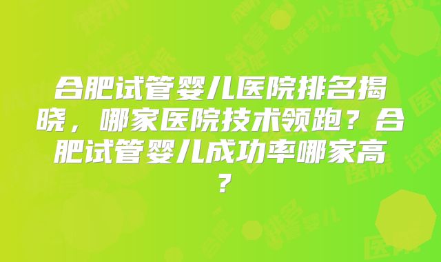 合肥试管婴儿医院排名揭晓，哪家医院技术领跑？合肥试管婴儿成功率哪家高？