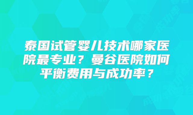 泰国试管婴儿技术哪家医院最专业？曼谷医院如何平衡费用与成功率？