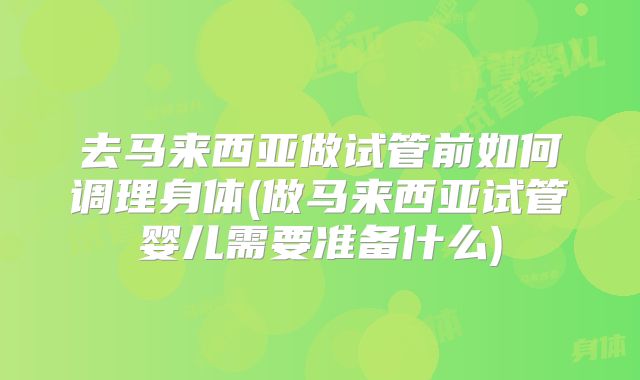 去马来西亚做试管前如何调理身体(做马来西亚试管婴儿需要准备什么)