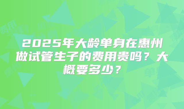2025年大龄单身在惠州做试管生子的费用贵吗？大概要多少？