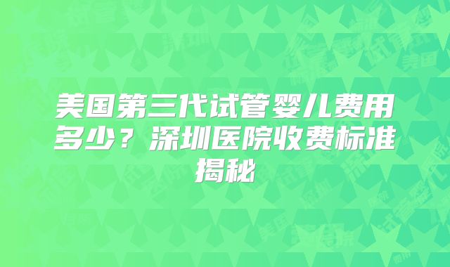 美国第三代试管婴儿费用多少?深圳医院收费标准揭秘