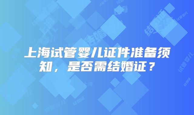 上海试管婴儿证件准备须知，是否需结婚证？