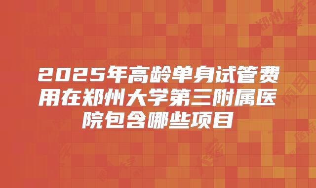 2025年高龄单身试管费用在郑州大学第三附属医院包含哪些项目