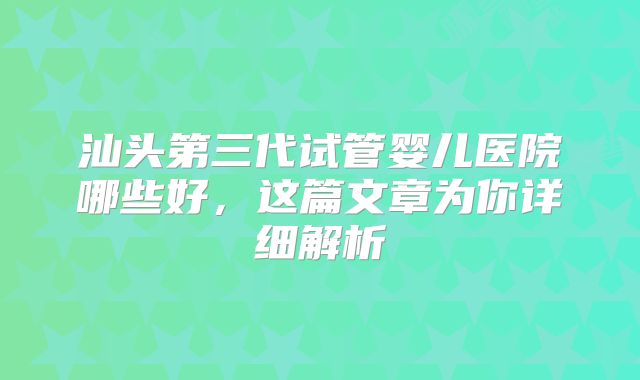 汕头第三代试管婴儿医院哪些好，这篇文章为你详细解析